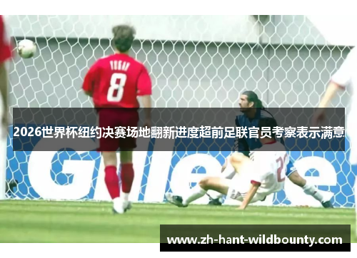 2026世界杯纽约决赛场地翻新进度超前足联官员考察表示满意 2026世界杯纽约决赛场地翻新进度超前足联官员考察表示满意