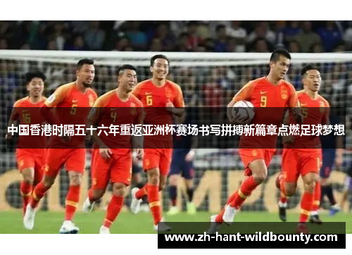 中国香港时隔五十六年重返亚洲杯赛场书写拼搏新篇章点燃足球梦想