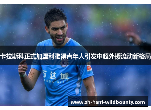 卡拉斯科正式加盟利雅得青年人引发中超外援流动新格局