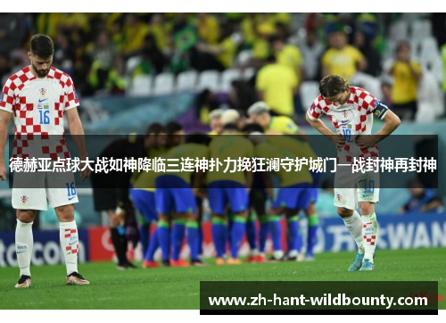 德赫亚点球大战如神降临三连神扑力挽狂澜守护城门一战封神再封神