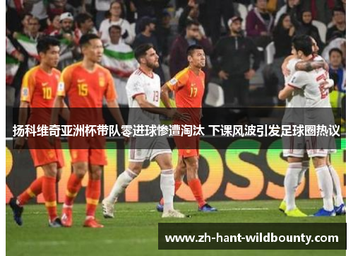 扬科维奇亚洲杯带队零进球惨遭淘汰 下课风波引发足球圈热议