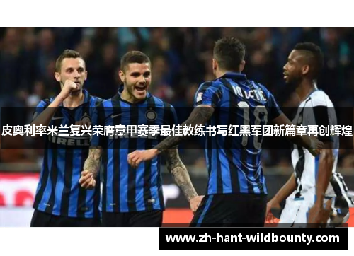 皮奥利率米兰复兴荣膺意甲赛季最佳教练书写红黑军团新篇章再创辉煌