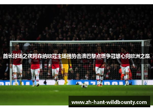 酋长球场之夜阿森纳欧冠主场强势击溃巴黎点燃争冠雄心向欧洲之巅 酋长球场之夜阿森纳欧冠主场强势击溃巴黎点燃争冠雄心向欧洲之巅